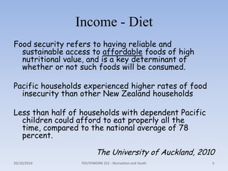 Income - DietFood security refers to having reliable and sustainable access to affordable foods of high nutritional value, and is a key determinant of whether or not such foods will be consumed. Pacific households experienced higher rates of food insecurity than other New Zealand householdsLess than half of households with dependent Pacific children could afford to eat properly all the time, compared to the national average of 78 percent. The University of Auckland, 201018/10/2010YOUTHWORK 251 - Recreation and Youth5