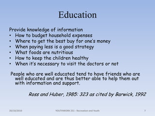 EducationProvide knowledge of informationHow to budget household expensesWhere to get the best buy for one’s moneyWhen paying less is a good strategyWhat foods are nutritiousHow to keep the children healthyWhen it’s necessary to visit the doctors or not People who are well educated tend to have friends who are well educated and are thus better able to help them out with information and support. Ross and Huber, 1985: 323 as cited by Barwick, 199218/10/2010YOUTHWORK 251 - Recreation and Youth7