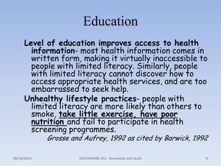 EducationLevel of education improves access to health information- most health information comes in written form, making it virtually inaccessible to people with limited literacy. Similarly, people with limited literacy cannot discover how to access appropriate health services, and are too embarrassed to seek help.Unhealthy lifestyle practices- people with limited literacy are more likely than others to smoke, take little exercise, have poor nutrition and fail to participate in health screening programmes.Grosse and Aufrey, 1992 as cited by Barwick, 199218/10/2010YOUTHWORK 251 - Recreation and Youth8