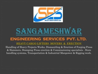Sangameshwar
   ENGINEERING SERVICES PVT. LTD.
        HEAVY CARGO LIFTERS MOVERS & ERECTION
Handling of Heavy Projects Works, Dismantling & Erection of Forging Press
 & Hammers, Stamping Press erection & Commissioning specialists . Store
handling systems, Transportation & Industrial Manpower & Rigging work.
 