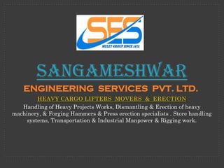 Sangameshwar
    ENGINEERING SERVICES PVT. LTD.
         HEAVY CARGO LIFTERS MOVERS & ERECTION
   Handling of Heavy Projects Works, Dismantling & Erection of heavy
machinery, & Forging Hammers & Press erection specialists . Store handling
     systems, Transportation & Industrial Manpower & Rigging work.
 
