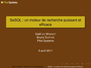 SeSQL : un moteur de recherche puissant et
                efﬁcace

                                 Gaël L E M IGNOT
                                  Bruno D UPUIS
                                  Pilot Systems


                                      5 avril 2011




 Gaël L E M IGNOT Bruno D UPUIS Pilot Systems   SeSQL : un moteur de recherche puissant et efﬁcace
 