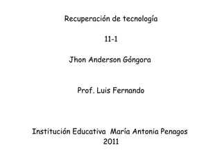 Recuperación de tecnología 11-1 Jhon Anderson Góngora    Prof. Luis Fernando Institución Educativa  María Antonia Penagos  2011 