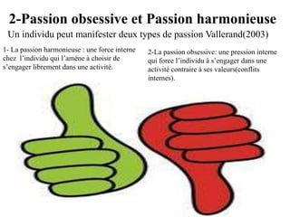 2-Passion obsessive et Passion harmonieuse
 Un individu peut manifester deux types de passion Vallerand(2003)
1- La passion harmonieuse : une force interne   2-La passion obsessive: une pression interne
chez l’individu qui l’amène à choisir de        qui force l’individu à s’engager dans une
s’engager librement dans une activité.          activité contraire à ses valeurs(conflits
                                                internes).
 