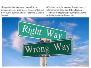 -La passion harmonieuse envers Internet:            -Contrairement, la passion obsessive envers
arriver à intégrer avec succès l’usage d’Internet   Internet serait liée à des difficultés pour
à ses autres activités, choisir librement           l’individu à intégrer cette activité aux autres
d’utiliser Internet                                 activités présentes dans sa vie.
 