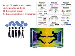 Ce sujet fait appel à plusieurs notions:
A. L’idendité en ligne
B. Le capital social
C. La socialisation et l’isolement
 
