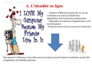 A. L’idendité en ligne
                                                   -Explorer différentes facettes de soi ,de les
                                                 confronter aux autres,d’obtenir leur
                                                 approbation ,leur besoin de reconnaissance
                                                   -Répondre à ses besoins d’appartenance et de
                                                 reconnaissance.
                                                  -Nouer des liens sous le couvert de l’anonymat




Peut pousser l’utilisateur à une obsession,à un usage excessif (surtout si isolement social) afin
d’augmenter son idendité agissante.
 