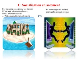 C. Socialisation et isolement
Une personne qui présente une passion        La technologie et l’internet
à l’internet laisserait tomber son           renforce les contacts sociaux
travail ,relations sociales
…déviances et isolement sociale        VS
 