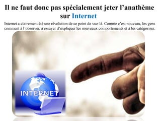 Il ne faut donc pas spécialement jeter l’anathème
                   sur Internet
Internet a clairement été une révolution de ce point de vue-là. Comme c’est nouveau, les gens
commencent à l’observer, à essayer d’expliquer les nouveaux comportements et à les
catégoriser.
 