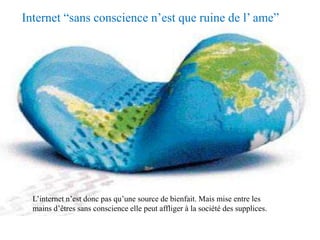 Internet “sans conscience n’est que ruine de l’ ame”




  L’internet n’est donc pas qu’une source de bienfait. Mais mise entre les
  mains d’êtres sans conscience elle peut affliger à la société des supplices.
 