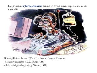 L’expression « cyberdépendance» connaît un certain succès depuis le milieu des
   années 90.




Des appellations faisant référence à la dépendance à l’Internet:
« Internet addiction » (e.g. Young, 1996)
« Internet dependency » (e.g. Scherer, 1997)
 