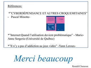 Références:

 *”CYBERDÉPENDANCE ET AUTRES CROQUEMITAINES”
- Pascal Minotte-




*”Internet:Quand l’utilisation devient problématique” - Marie-
Anne Sergerie-(Université de Québec)

*”Il n’y a pas d’addiction au jeux vidéo” -Yann Leroux-



    Merci beaucoup
                                                    Ronald Chamoun
 