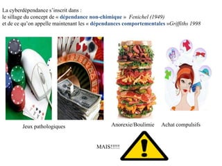 La cyberdépendance s’inscrit dans :
le sillage du concept de « dépendance non-chimique » Fenichel (1949)
et de ce qu’on appelle maintenant les « dépendances comportementales »Griffiths 1998




        Jeux pathologiques                    Anorexie/Boulimie    Achat compulsifs



                                       MAIS!!!!!
 