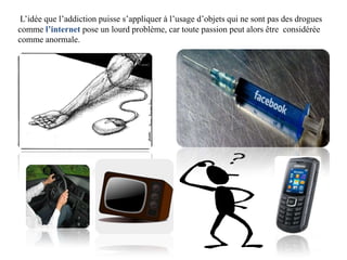 L’idée que l’addiction puisse s’appliquer à l’usage d’objets qui ne sont pas des drogues
comme l’internet pose un lourd problème, car toute passion peut alors être considérée
comme anormale.
 