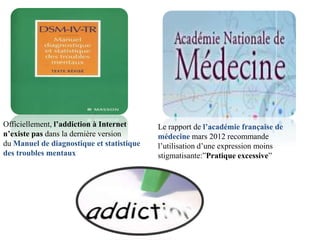 Officiellement, l’addiction à Internet     Le rapport de l’académie française de
n’existe pas dans la dernière version      médecine mars 2012 recommande
du Manuel de diagnostique et statistique   l’utilisation d’une expression moins
des troubles mentaux                       stigmatisante:”Pratique excessive”
 