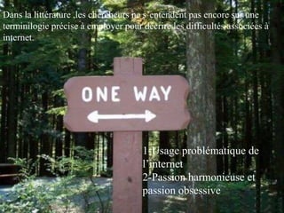 Dans la littérature ,les chercheurs ne s’entendent pas encore sur une
terminilogie précise à employer pour décrire les difficultés associées à
internet.




                                     1-Usage problématique de
                                     l’internet
                                     2-Passion harmonieuse et
                                     passion obsessive
 