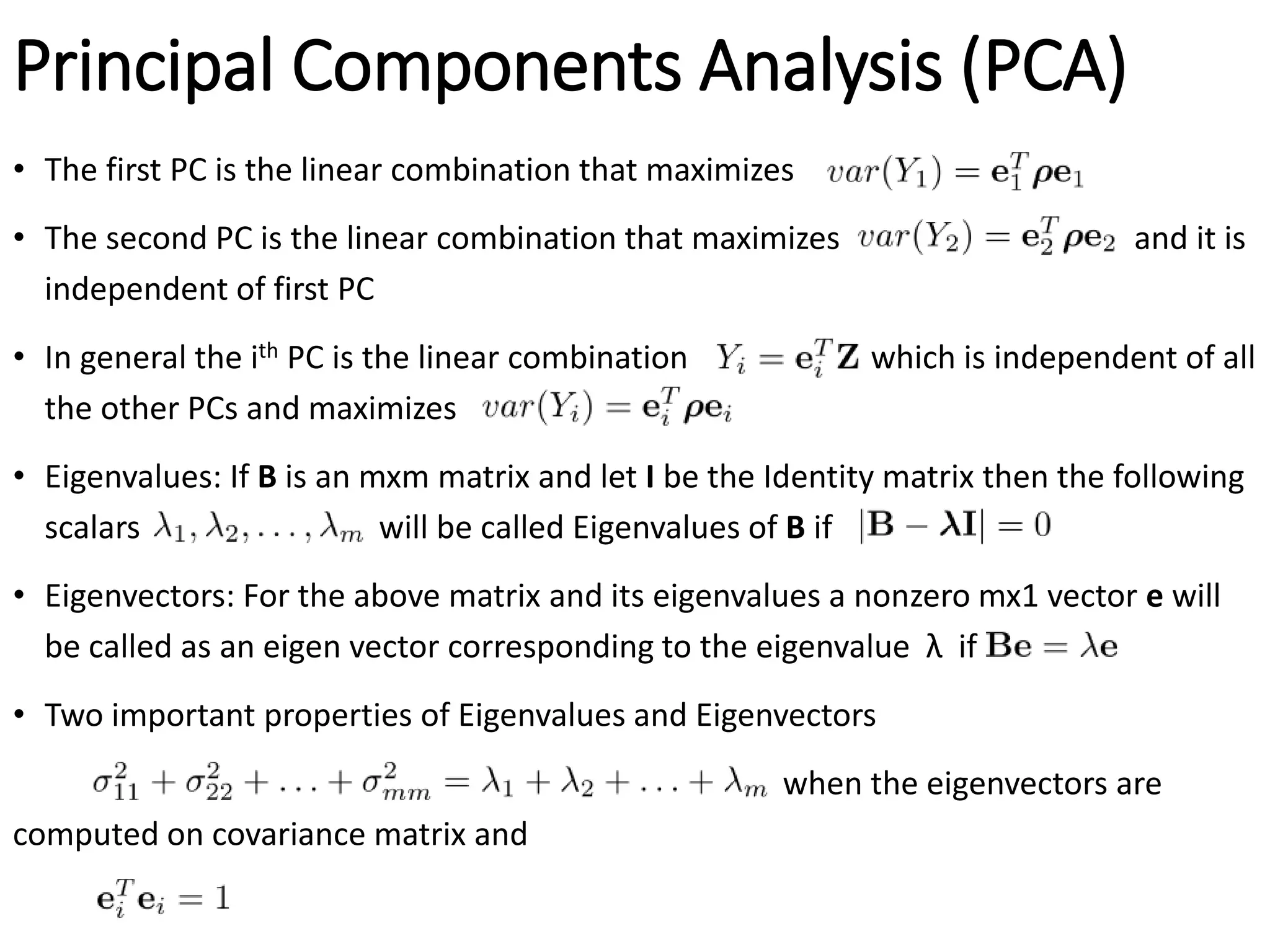 Principal Components Analysis (PCA)
• The first PC is the linear combination that maximizes
• The second PC is the linear combination that maximizes and it is
independent of first PC
• In general the ith PC is the linear combination which is independent of all
the other PCs and maximizes
• Eigenvalues: If B is an mxm matrix and let I be the Identity matrix then the following
scalars will be called Eigenvalues of B if
• Eigenvectors: For the above matrix and its eigenvalues a nonzero mx1 vector e will
be called as an eigen vector corresponding to the eigenvalue λ if
• Two important properties of Eigenvalues and Eigenvectors
when the eigenvectors are
computed on covariance matrix and
 