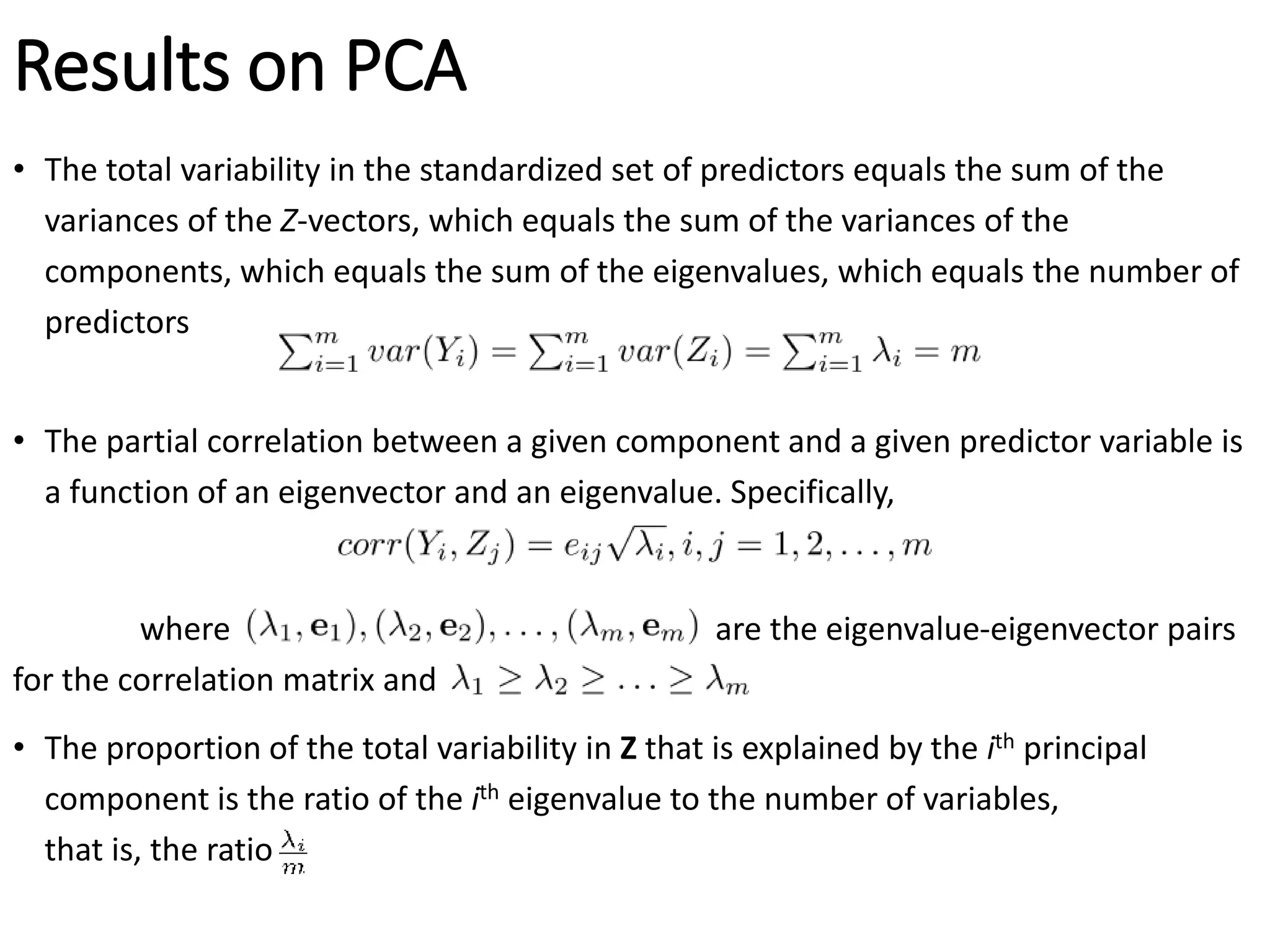 Results on PCA
• The total variability in the standardized set of predictors equals the sum of the
variances of the Z-vectors, which equals the sum of the variances of the
components, which equals the sum of the eigenvalues, which equals the number of
predictors
• The partial correlation between a given component and a given predictor variable is
a function of an eigenvector and an eigenvalue. Specifically,
where are the eigenvalue-eigenvector pairs
for the correlation matrix and
• The proportion of the total variability in Z that is explained by the ith principal
component is the ratio of the ith eigenvalue to the number of variables,
that is, the ratio
 