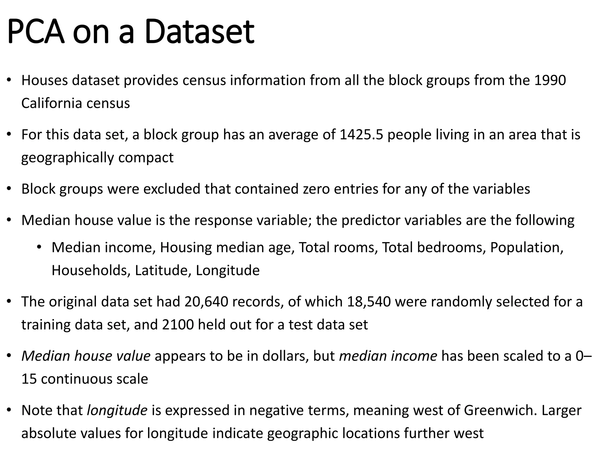 PCA on a Dataset
• Houses dataset provides census information from all the block groups from the 1990
California census
• For this data set, a block group has an average of 1425.5 people living in an area that is
geographically compact
• Block groups were excluded that contained zero entries for any of the variables
• Median house value is the response variable; the predictor variables are the following
• Median income, Housing median age, Total rooms, Total bedrooms, Population,
Households, Latitude, Longitude
• The original data set had 20,640 records, of which 18,540 were randomly selected for a
training data set, and 2100 held out for a test data set
• Median house value appears to be in dollars, but median income has been scaled to a 0–
15 continuous scale
• Note that longitude is expressed in negative terms, meaning west of Greenwich. Larger
absolute values for longitude indicate geographic locations further west
 