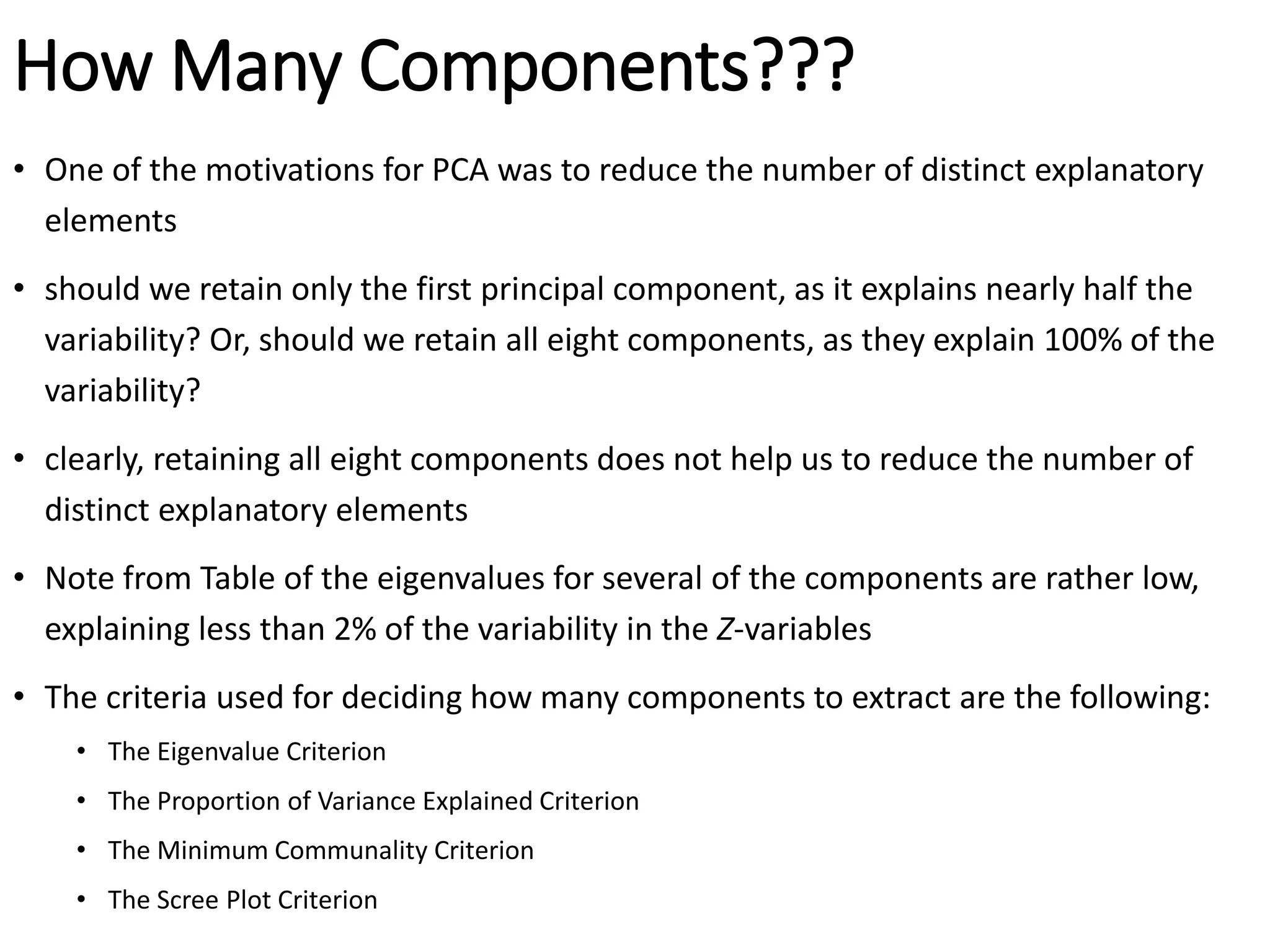 How Many Components???
• One of the motivations for PCA was to reduce the number of distinct explanatory
elements
• should we retain only the first principal component, as it explains nearly half the
variability? Or, should we retain all eight components, as they explain 100% of the
variability?
• clearly, retaining all eight components does not help us to reduce the number of
distinct explanatory elements
• Note from Table of the eigenvalues for several of the components are rather low,
explaining less than 2% of the variability in the Z-variables
• The criteria used for deciding how many components to extract are the following:
• The Eigenvalue Criterion
• The Proportion of Variance Explained Criterion
• The Minimum Communality Criterion
• The Scree Plot Criterion
 