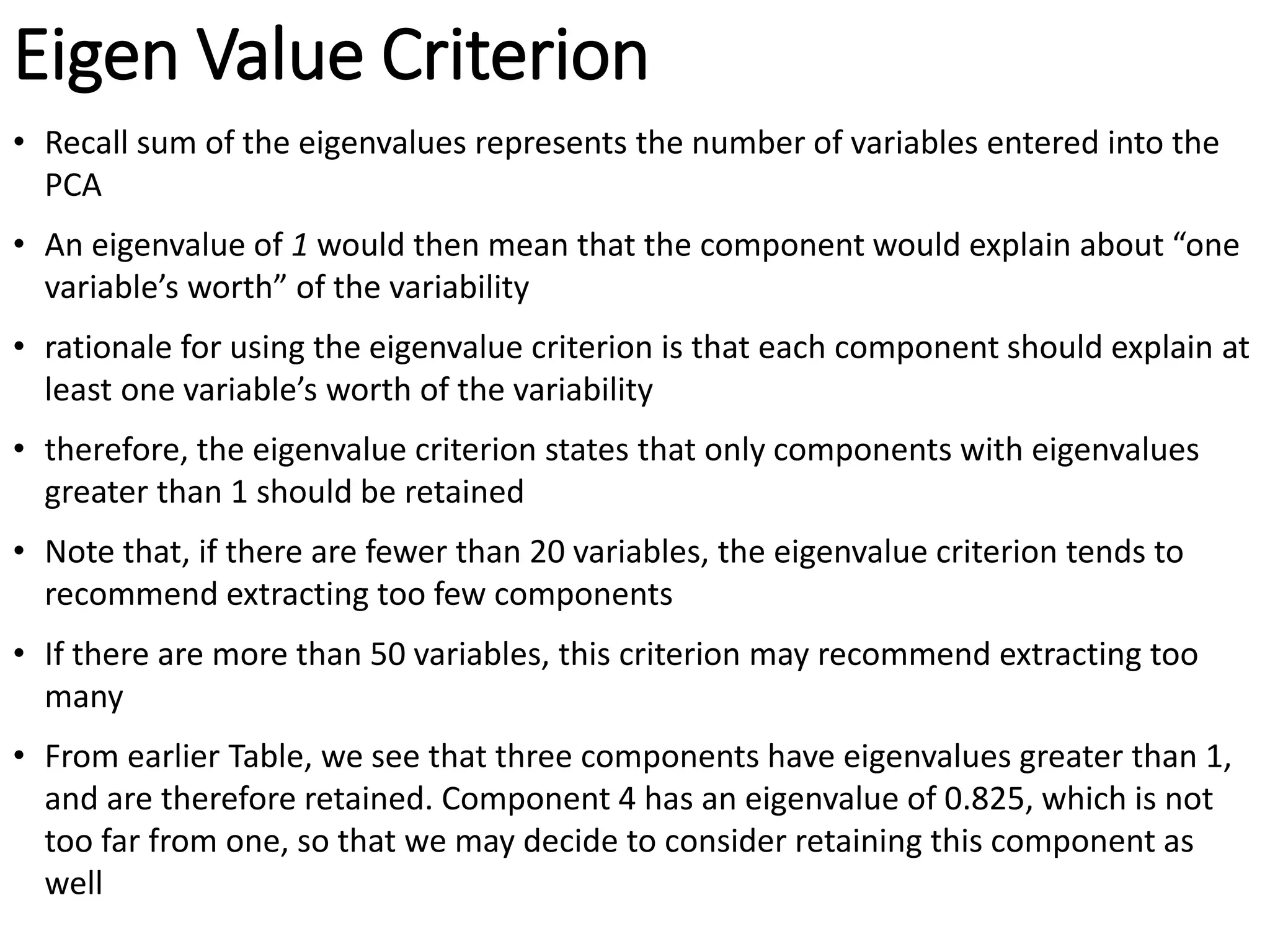 Eigen Value Criterion
• Recall sum of the eigenvalues represents the number of variables entered into the
PCA
• An eigenvalue of 1 would then mean that the component would explain about “one
variable’s worth” of the variability
• rationale for using the eigenvalue criterion is that each component should explain at
least one variable’s worth of the variability
• therefore, the eigenvalue criterion states that only components with eigenvalues
greater than 1 should be retained
• Note that, if there are fewer than 20 variables, the eigenvalue criterion tends to
recommend extracting too few components
• If there are more than 50 variables, this criterion may recommend extracting too
many
• From earlier Table, we see that three components have eigenvalues greater than 1,
and are therefore retained. Component 4 has an eigenvalue of 0.825, which is not
too far from one, so that we may decide to consider retaining this component as
well
 