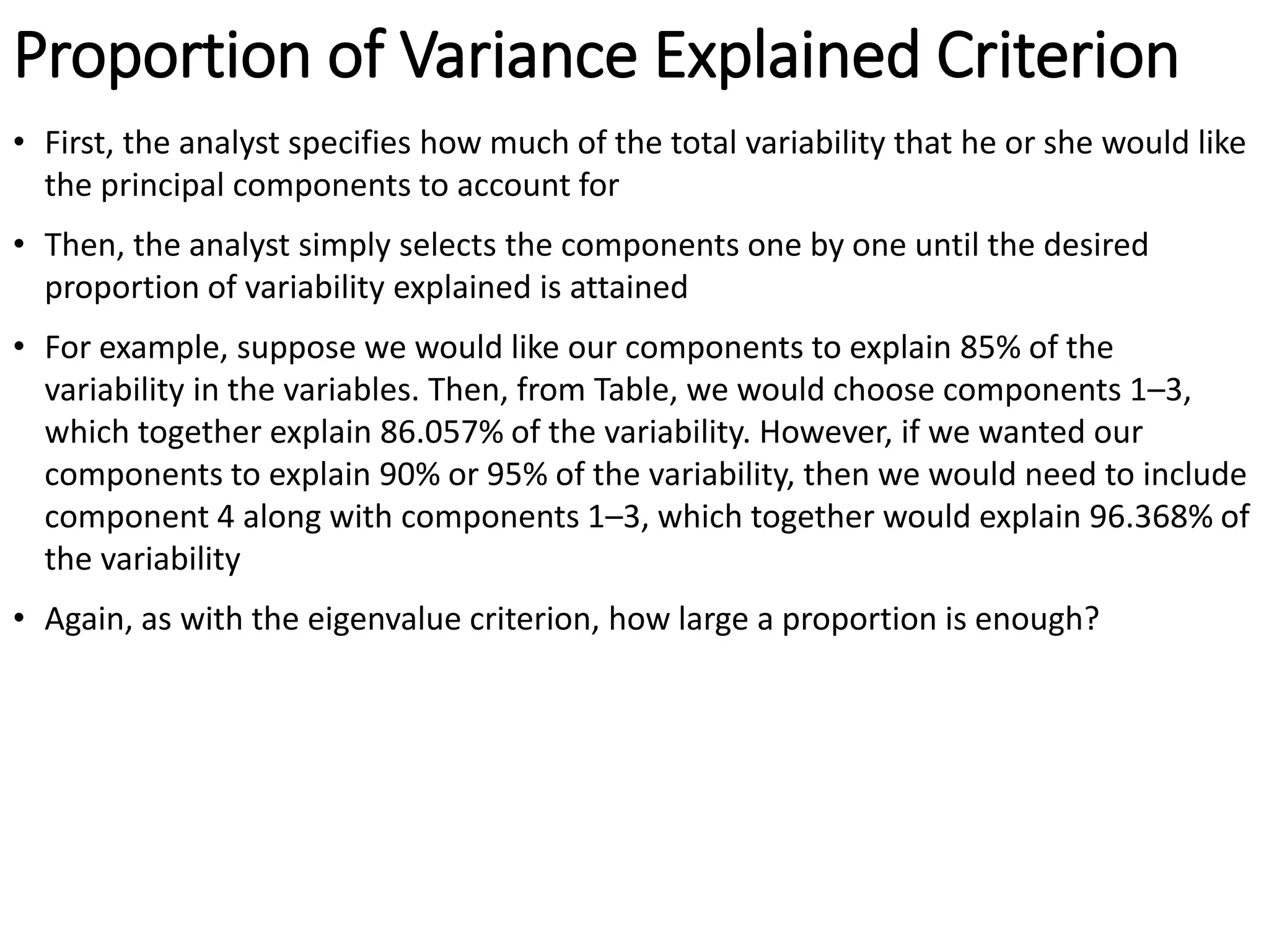 Proportion of Variance Explained Criterion
• First, the analyst specifies how much of the total variability that he or she would like
the principal components to account for
• Then, the analyst simply selects the components one by one until the desired
proportion of variability explained is attained
• For example, suppose we would like our components to explain 85% of the
variability in the variables. Then, from Table, we would choose components 1–3,
which together explain 86.057% of the variability. However, if we wanted our
components to explain 90% or 95% of the variability, then we would need to include
component 4 along with components 1–3, which together would explain 96.368% of
the variability
• Again, as with the eigenvalue criterion, how large a proportion is enough?
 