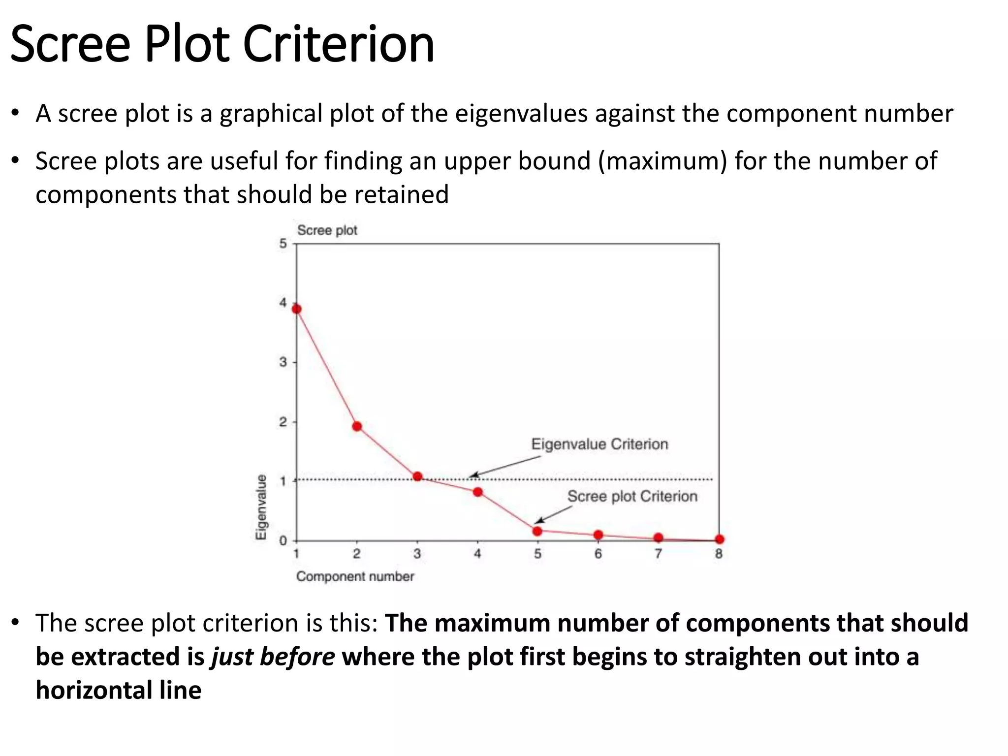 Scree Plot Criterion
• A scree plot is a graphical plot of the eigenvalues against the component number
• Scree plots are useful for finding an upper bound (maximum) for the number of
components that should be retained
• The scree plot criterion is this: The maximum number of components that should
be extracted is just before where the plot first begins to straighten out into a
horizontal line
 