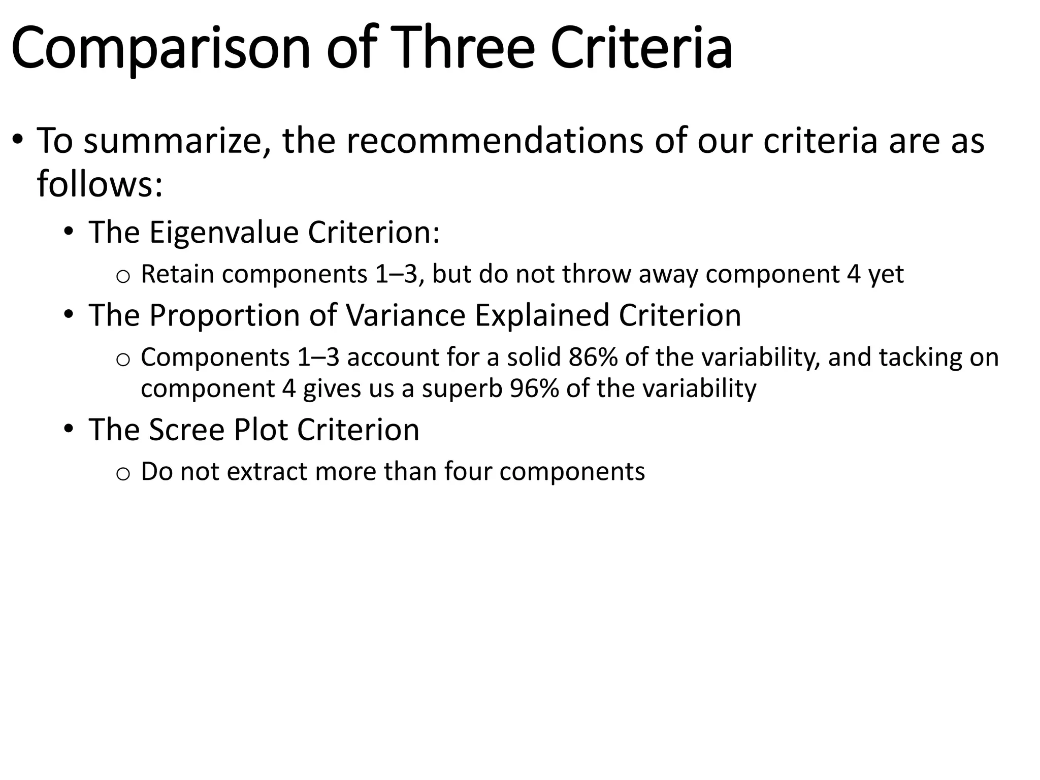 Comparison of Three Criteria
• To summarize, the recommendations of our criteria are as
follows:
• The Eigenvalue Criterion:
o Retain components 1–3, but do not throw away component 4 yet
• The Proportion of Variance Explained Criterion
o Components 1–3 account for a solid 86% of the variability, and tacking on
component 4 gives us a superb 96% of the variability
• The Scree Plot Criterion
o Do not extract more than four components
 