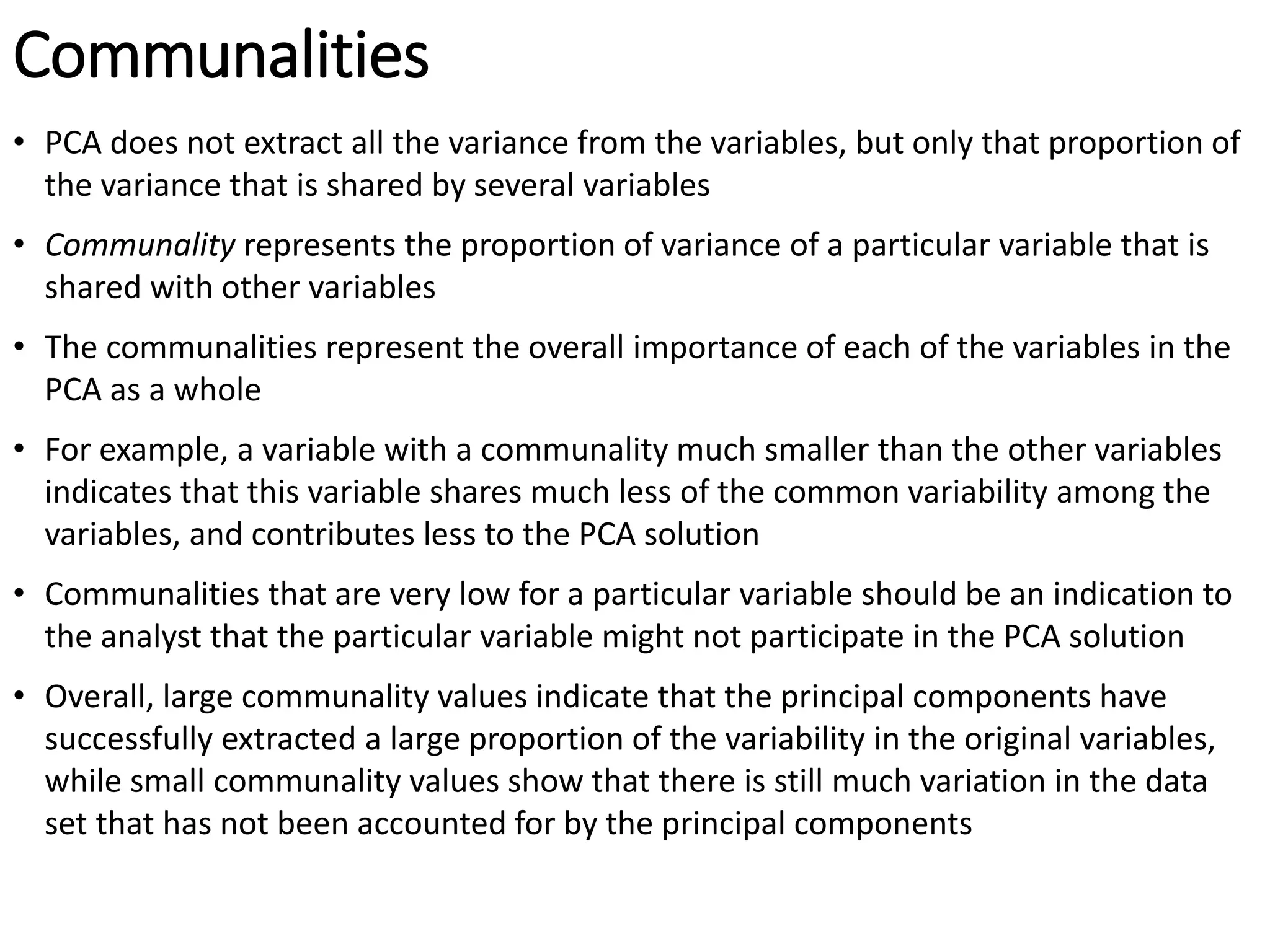 Communalities
• PCA does not extract all the variance from the variables, but only that proportion of
the variance that is shared by several variables
• Communality represents the proportion of variance of a particular variable that is
shared with other variables
• The communalities represent the overall importance of each of the variables in the
PCA as a whole
• For example, a variable with a communality much smaller than the other variables
indicates that this variable shares much less of the common variability among the
variables, and contributes less to the PCA solution
• Communalities that are very low for a particular variable should be an indication to
the analyst that the particular variable might not participate in the PCA solution
• Overall, large communality values indicate that the principal components have
successfully extracted a large proportion of the variability in the original variables,
while small communality values show that there is still much variation in the data
set that has not been accounted for by the principal components
 