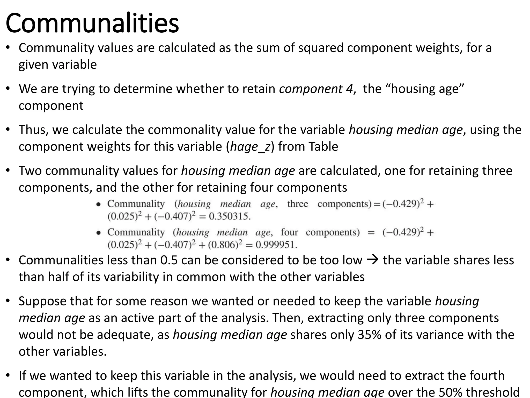 Communalities
• Communality values are calculated as the sum of squared component weights, for a
given variable
• We are trying to determine whether to retain component 4, the “housing age”
component
• Thus, we calculate the commonality value for the variable housing median age, using the
component weights for this variable (hage_z) from Table
• Two communality values for housing median age are calculated, one for retaining three
components, and the other for retaining four components
• Communalities less than 0.5 can be considered to be too low  the variable shares less
than half of its variability in common with the other variables
• Suppose that for some reason we wanted or needed to keep the variable housing
median age as an active part of the analysis. Then, extracting only three components
would not be adequate, as housing median age shares only 35% of its variance with the
other variables.
• If we wanted to keep this variable in the analysis, we would need to extract the fourth
component, which lifts the communality for housing median age over the 50% threshold
 