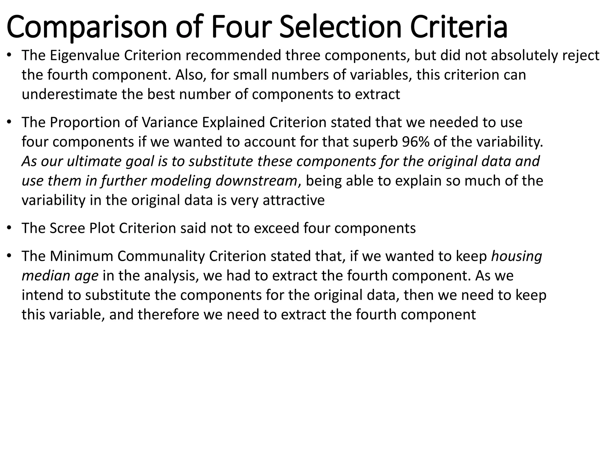 Comparison of Four Selection Criteria
• The Eigenvalue Criterion recommended three components, but did not absolutely reject
the fourth component. Also, for small numbers of variables, this criterion can
underestimate the best number of components to extract
• The Proportion of Variance Explained Criterion stated that we needed to use
four components if we wanted to account for that superb 96% of the variability.
As our ultimate goal is to substitute these components for the original data and
use them in further modeling downstream, being able to explain so much of the
variability in the original data is very attractive
• The Scree Plot Criterion said not to exceed four components
• The Minimum Communality Criterion stated that, if we wanted to keep housing
median age in the analysis, we had to extract the fourth component. As we
intend to substitute the components for the original data, then we need to keep
this variable, and therefore we need to extract the fourth component
 