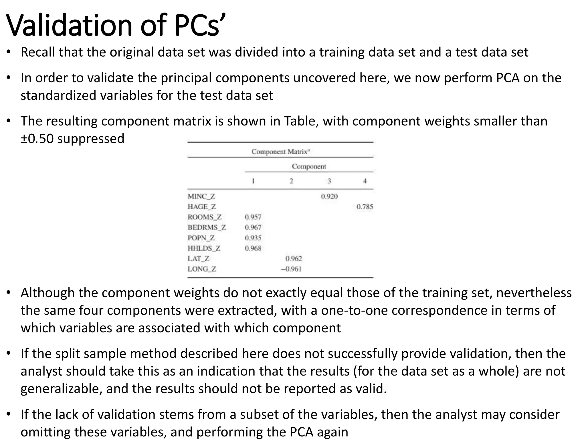 Validation of PCs’
• Recall that the original data set was divided into a training data set and a test data set
• In order to validate the principal components uncovered here, we now perform PCA on the
standardized variables for the test data set
• The resulting component matrix is shown in Table, with component weights smaller than
±0.50 suppressed
• Although the component weights do not exactly equal those of the training set, nevertheless
the same four components were extracted, with a one-to-one correspondence in terms of
which variables are associated with which component
• If the split sample method described here does not successfully provide validation, then the
analyst should take this as an indication that the results (for the data set as a whole) are not
generalizable, and the results should not be reported as valid.
• If the lack of validation stems from a subset of the variables, then the analyst may consider
omitting these variables, and performing the PCA again
 