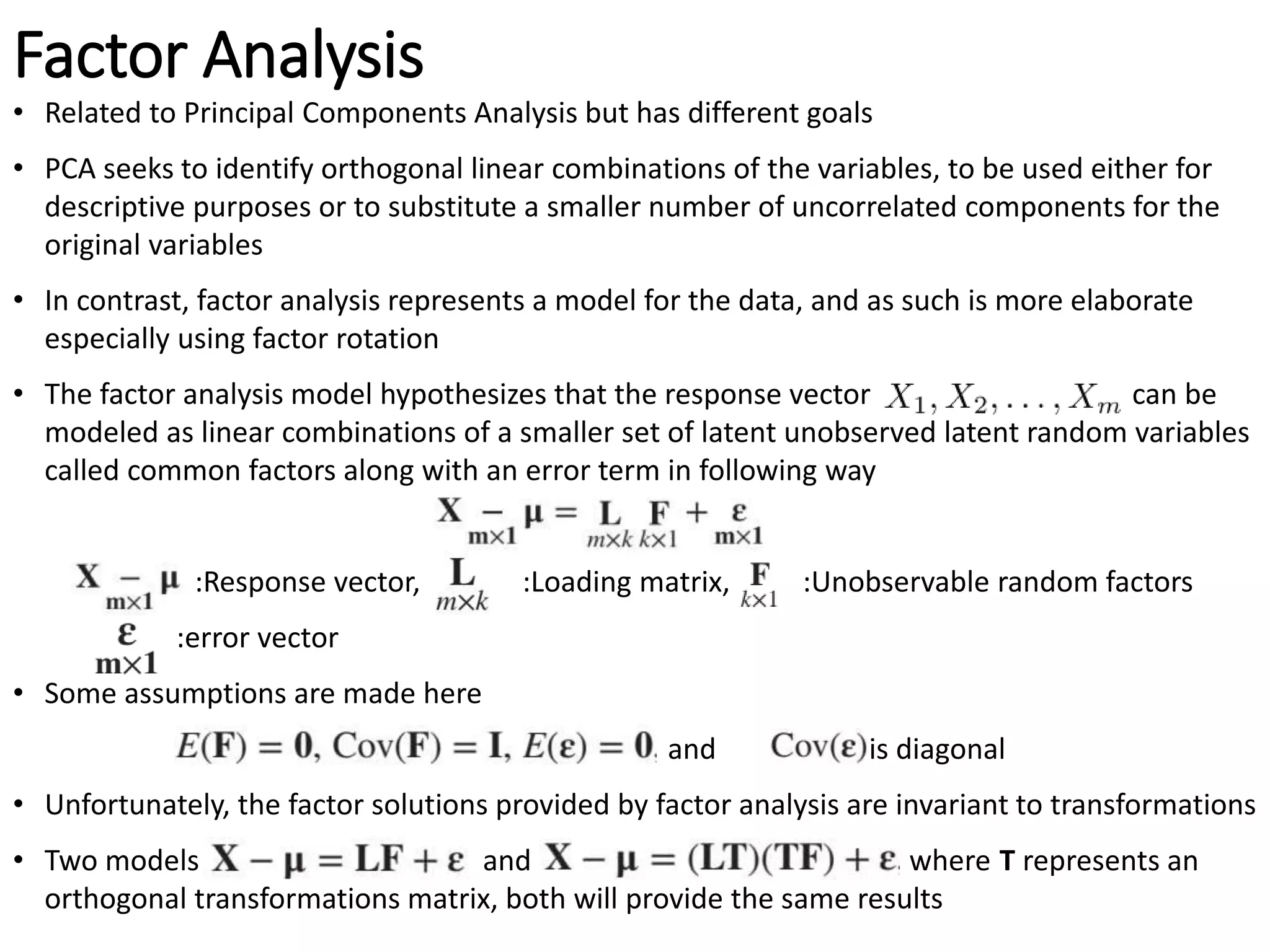 Factor Analysis
• Related to Principal Components Analysis but has different goals
• PCA seeks to identify orthogonal linear combinations of the variables, to be used either for
descriptive purposes or to substitute a smaller number of uncorrelated components for the
original variables
• In contrast, factor analysis represents a model for the data, and as such is more elaborate
especially using factor rotation
• The factor analysis model hypothesizes that the response vector can be
modeled as linear combinations of a smaller set of latent unobserved latent random variables
called common factors along with an error term in following way
:Response vector, :Loading matrix, :Unobservable random factors
:error vector
• Some assumptions are made here
and is diagonal
• Unfortunately, the factor solutions provided by factor analysis are invariant to transformations
• Two models and where T represents an
orthogonal transformations matrix, both will provide the same results
 