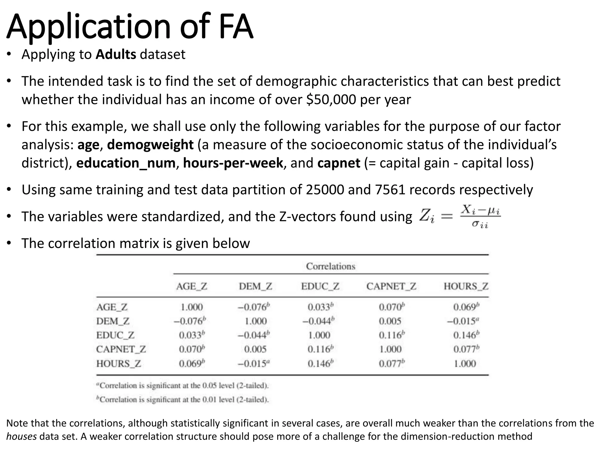 Application of FA
• Applying to Adults dataset
• The intended task is to find the set of demographic characteristics that can best predict
whether the individual has an income of over $50,000 per year
• For this example, we shall use only the following variables for the purpose of our factor
analysis: age, demogweight (a measure of the socioeconomic status of the individual’s
district), education_num, hours-per-week, and capnet (= capital gain - capital loss)
• Using same training and test data partition of 25000 and 7561 records respectively
• The variables were standardized, and the Z-vectors found using
• The correlation matrix is given below
Note that the correlations, although statistically significant in several cases, are overall much weaker than the correlations from the
houses data set. A weaker correlation structure should pose more of a challenge for the dimension-reduction method
 