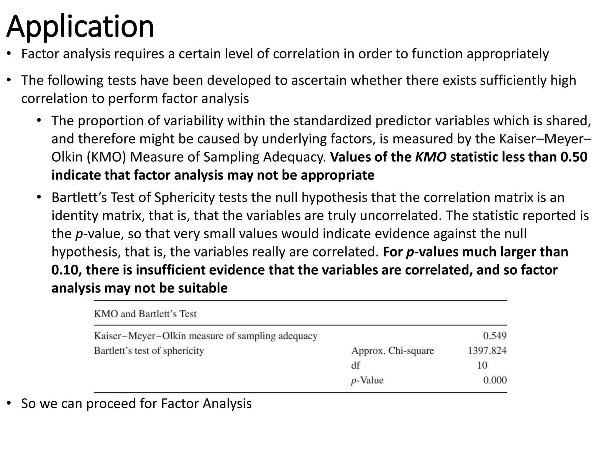 Application
• Factor analysis requires a certain level of correlation in order to function appropriately
• The following tests have been developed to ascertain whether there exists sufficiently high
correlation to perform factor analysis
• The proportion of variability within the standardized predictor variables which is shared,
and therefore might be caused by underlying factors, is measured by the Kaiser–Meyer–
Olkin (KMO) Measure of Sampling Adequacy. Values of the KMO statistic less than 0.50
indicate that factor analysis may not be appropriate
• Bartlett’s Test of Sphericity tests the null hypothesis that the correlation matrix is an
identity matrix, that is, that the variables are truly uncorrelated. The statistic reported is
the p-value, so that very small values would indicate evidence against the null
hypothesis, that is, the variables really are correlated. For p-values much larger than
0.10, there is insufficient evidence that the variables are correlated, and so factor
analysis may not be suitable
• So we can proceed for Factor Analysis
 