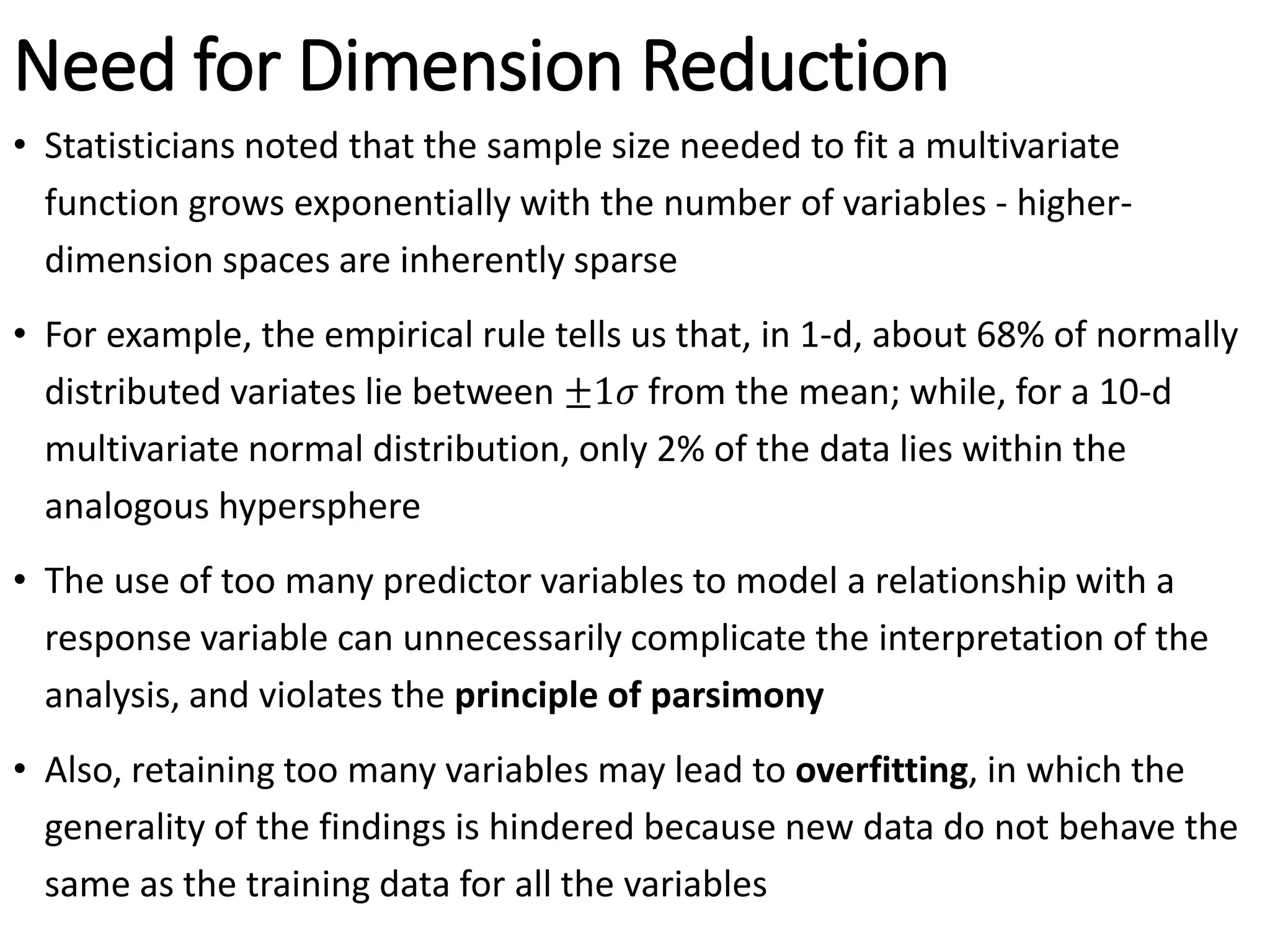 Need for Dimension Reduction
• Statisticians noted that the sample size needed to fit a multivariate
function grows exponentially with the number of variables - higher-
dimension spaces are inherently sparse
• For example, the empirical rule tells us that, in 1-d, about 68% of normally
distributed variates lie between ±1𝜎 from the mean; while, for a 10-d
multivariate normal distribution, only 2% of the data lies within the
analogous hypersphere
• The use of too many predictor variables to model a relationship with a
response variable can unnecessarily complicate the interpretation of the
analysis, and violates the principle of parsimony
• Also, retaining too many variables may lead to overfitting, in which the
generality of the findings is hindered because new data do not behave the
same as the training data for all the variables
 