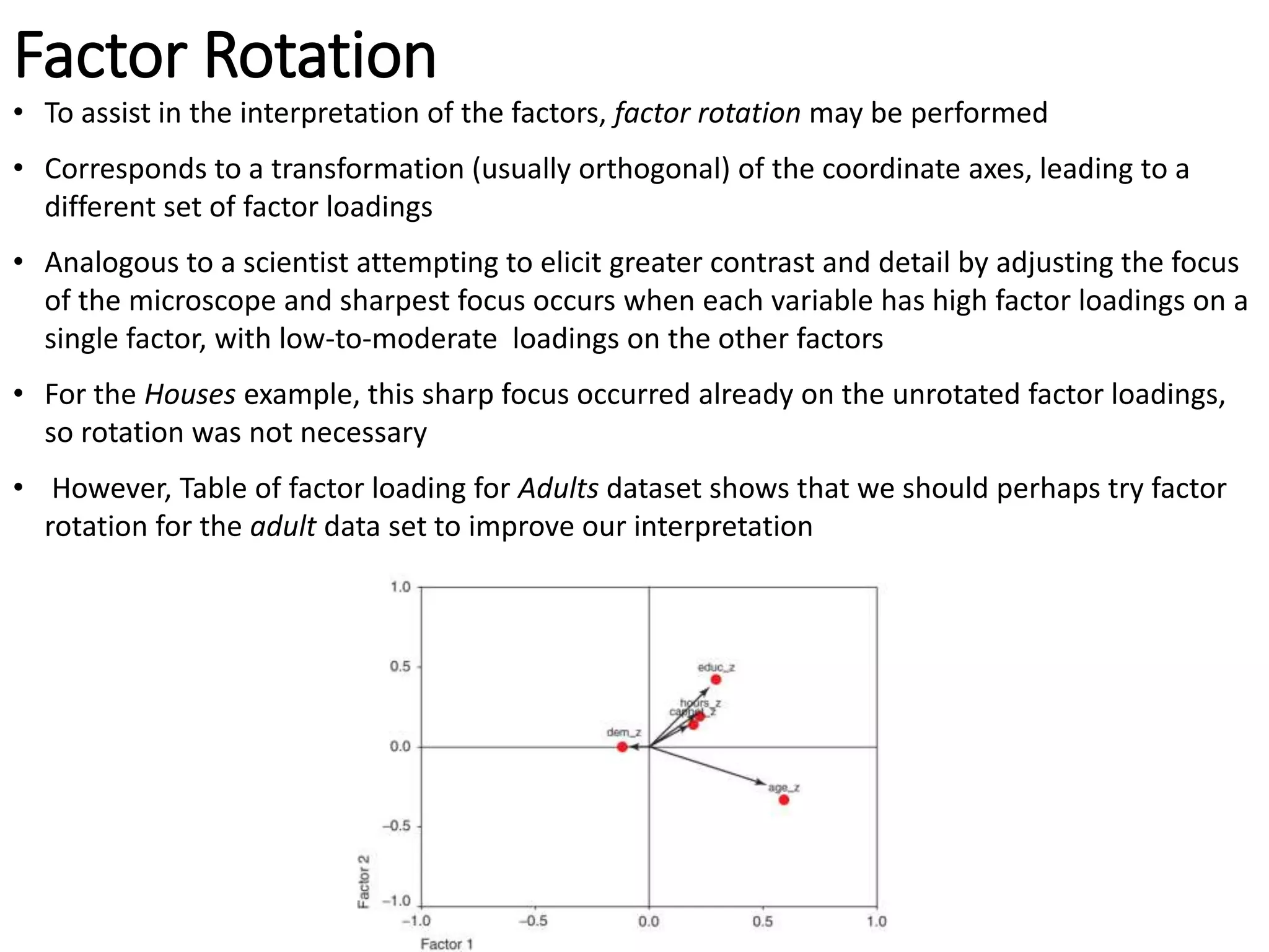 Factor Rotation
• To assist in the interpretation of the factors, factor rotation may be performed
• Corresponds to a transformation (usually orthogonal) of the coordinate axes, leading to a
different set of factor loadings
• Analogous to a scientist attempting to elicit greater contrast and detail by adjusting the focus
of the microscope and sharpest focus occurs when each variable has high factor loadings on a
single factor, with low-to-moderate loadings on the other factors
• For the Houses example, this sharp focus occurred already on the unrotated factor loadings,
so rotation was not necessary
• However, Table of factor loading for Adults dataset shows that we should perhaps try factor
rotation for the adult data set to improve our interpretation
 