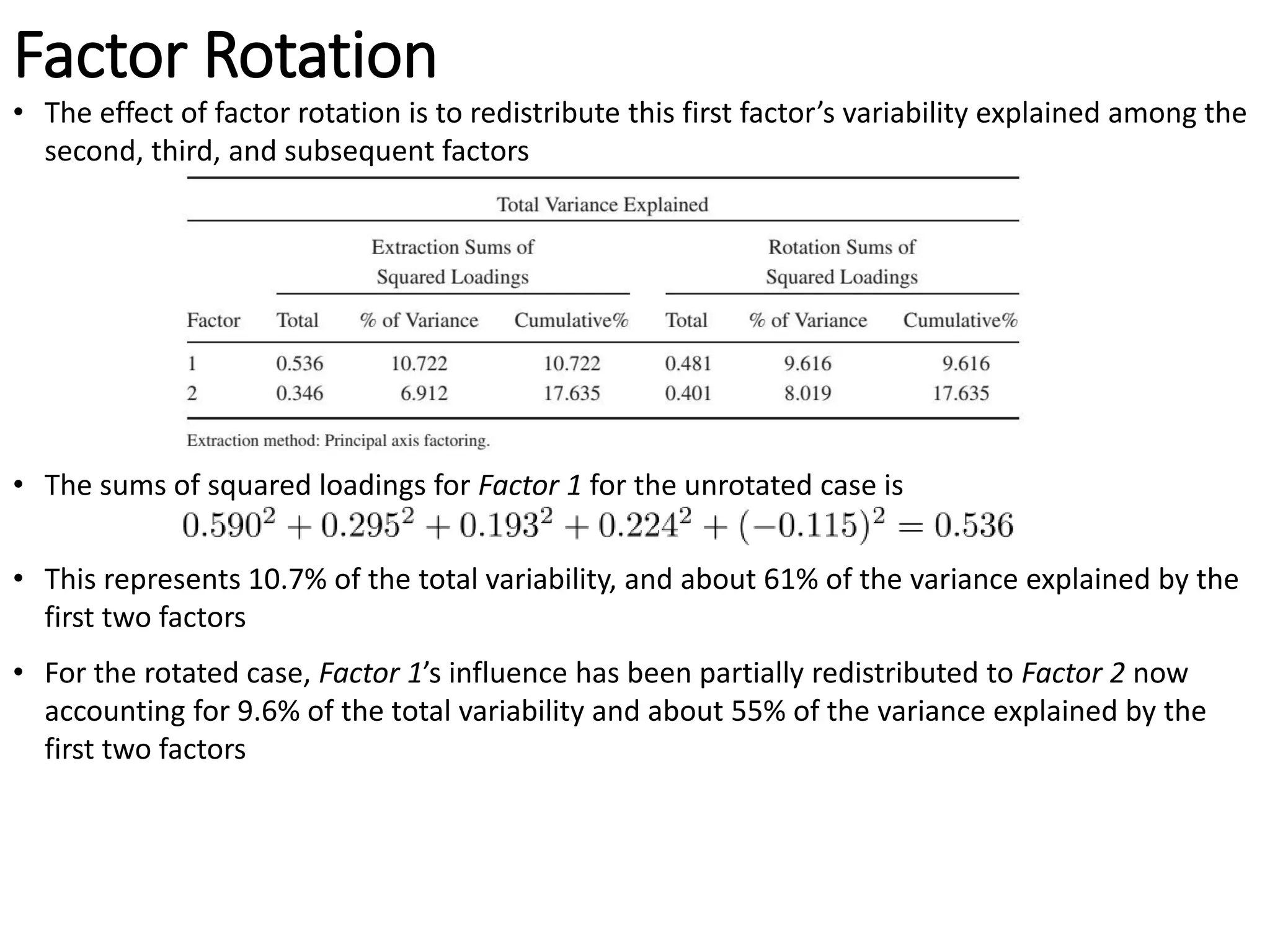 Factor Rotation
• The effect of factor rotation is to redistribute this first factor’s variability explained among the
second, third, and subsequent factors
• The sums of squared loadings for Factor 1 for the unrotated case is
• This represents 10.7% of the total variability, and about 61% of the variance explained by the
first two factors
• For the rotated case, Factor 1’s influence has been partially redistributed to Factor 2 now
accounting for 9.6% of the total variability and about 55% of the variance explained by the
first two factors
 