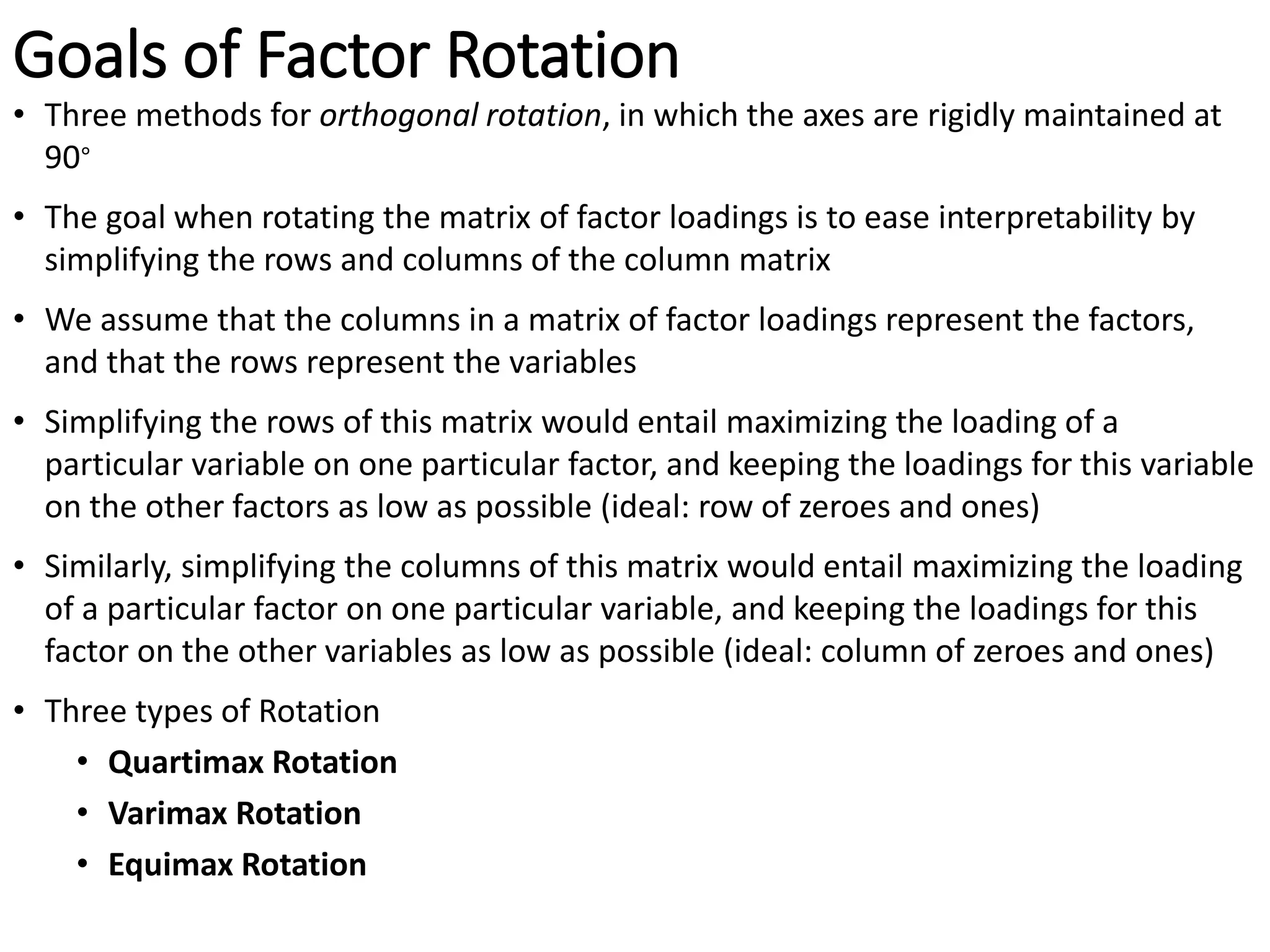 Goals of Factor Rotation
• Three methods for orthogonal rotation, in which the axes are rigidly maintained at
90∘
• The goal when rotating the matrix of factor loadings is to ease interpretability by
simplifying the rows and columns of the column matrix
• We assume that the columns in a matrix of factor loadings represent the factors,
and that the rows represent the variables
• Simplifying the rows of this matrix would entail maximizing the loading of a
particular variable on one particular factor, and keeping the loadings for this variable
on the other factors as low as possible (ideal: row of zeroes and ones)
• Similarly, simplifying the columns of this matrix would entail maximizing the loading
of a particular factor on one particular variable, and keeping the loadings for this
factor on the other variables as low as possible (ideal: column of zeroes and ones)
• Three types of Rotation
• Quartimax Rotation
• Varimax Rotation
• Equimax Rotation
 