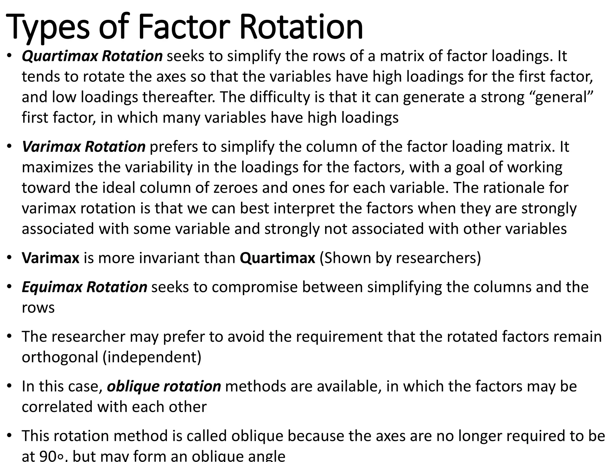 Types of Factor Rotation
• Quartimax Rotation seeks to simplify the rows of a matrix of factor loadings. It
tends to rotate the axes so that the variables have high loadings for the first factor,
and low loadings thereafter. The difficulty is that it can generate a strong “general”
first factor, in which many variables have high loadings
• Varimax Rotation prefers to simplify the column of the factor loading matrix. It
maximizes the variability in the loadings for the factors, with a goal of working
toward the ideal column of zeroes and ones for each variable. The rationale for
varimax rotation is that we can best interpret the factors when they are strongly
associated with some variable and strongly not associated with other variables
• Varimax is more invariant than Quartimax (Shown by researchers)
• Equimax Rotation seeks to compromise between simplifying the columns and the
rows
• The researcher may prefer to avoid the requirement that the rotated factors remain
orthogonal (independent)
• In this case, oblique rotation methods are available, in which the factors may be
correlated with each other
• This rotation method is called oblique because the axes are no longer required to be
at 90∘, but may form an oblique angle
 