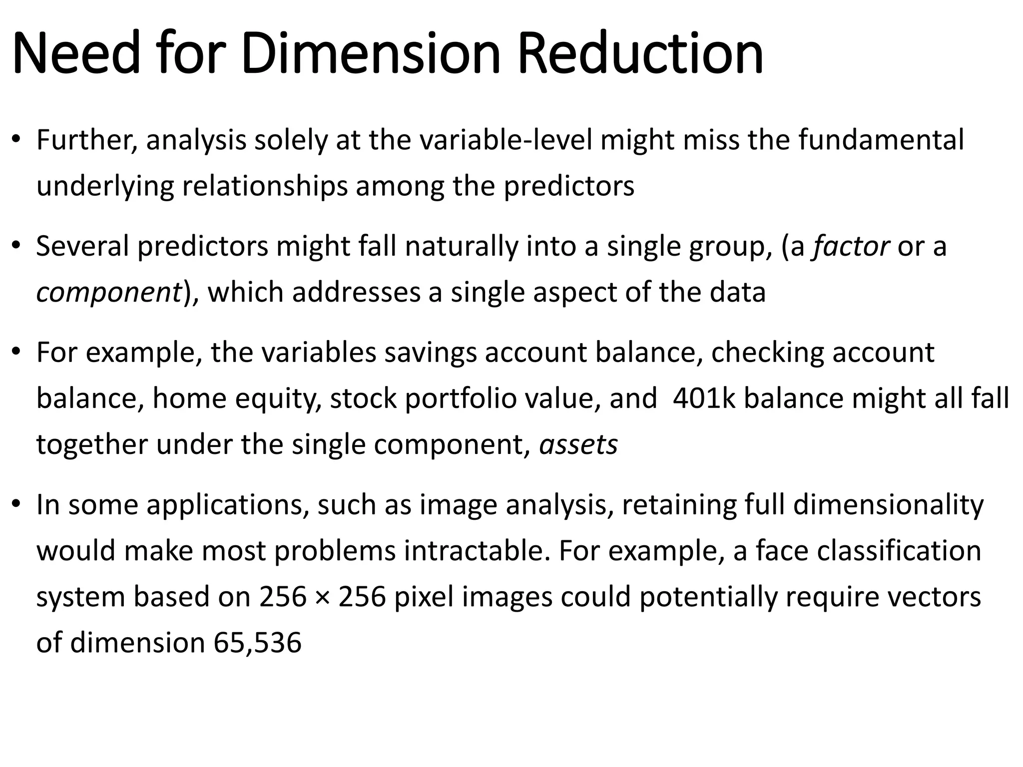 Need for Dimension Reduction
• Further, analysis solely at the variable-level might miss the fundamental
underlying relationships among the predictors
• Several predictors might fall naturally into a single group, (a factor or a
component), which addresses a single aspect of the data
• For example, the variables savings account balance, checking account
balance, home equity, stock portfolio value, and 401k balance might all fall
together under the single component, assets
• In some applications, such as image analysis, retaining full dimensionality
would make most problems intractable. For example, a face classification
system based on 256 × 256 pixel images could potentially require vectors
of dimension 65,536
 