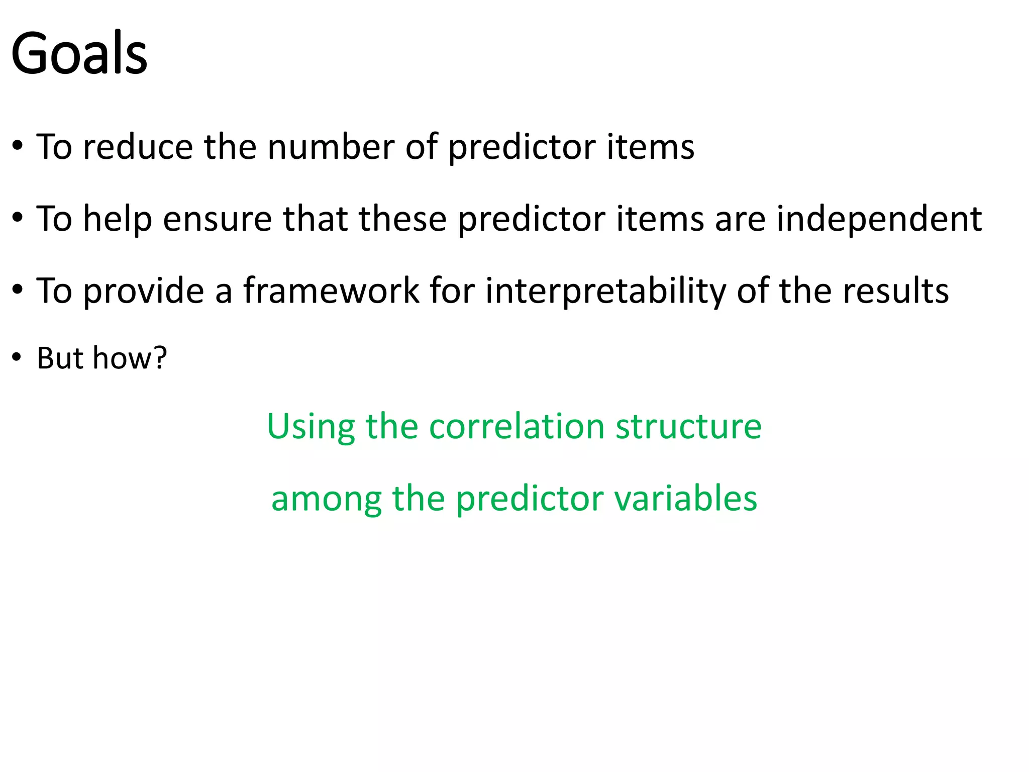 Goals
• To reduce the number of predictor items
• To help ensure that these predictor items are independent
• To provide a framework for interpretability of the results
• But how?
Using the correlation structure
among the predictor variables
 