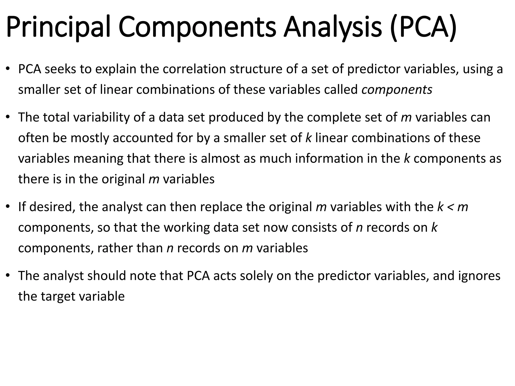 Principal Components Analysis (PCA)
• PCA seeks to explain the correlation structure of a set of predictor variables, using a
smaller set of linear combinations of these variables called components
• The total variability of a data set produced by the complete set of m variables can
often be mostly accounted for by a smaller set of k linear combinations of these
variables meaning that there is almost as much information in the k components as
there is in the original m variables
• If desired, the analyst can then replace the original m variables with the k < m
components, so that the working data set now consists of n records on k
components, rather than n records on m variables
• The analyst should note that PCA acts solely on the predictor variables, and ignores
the target variable
 