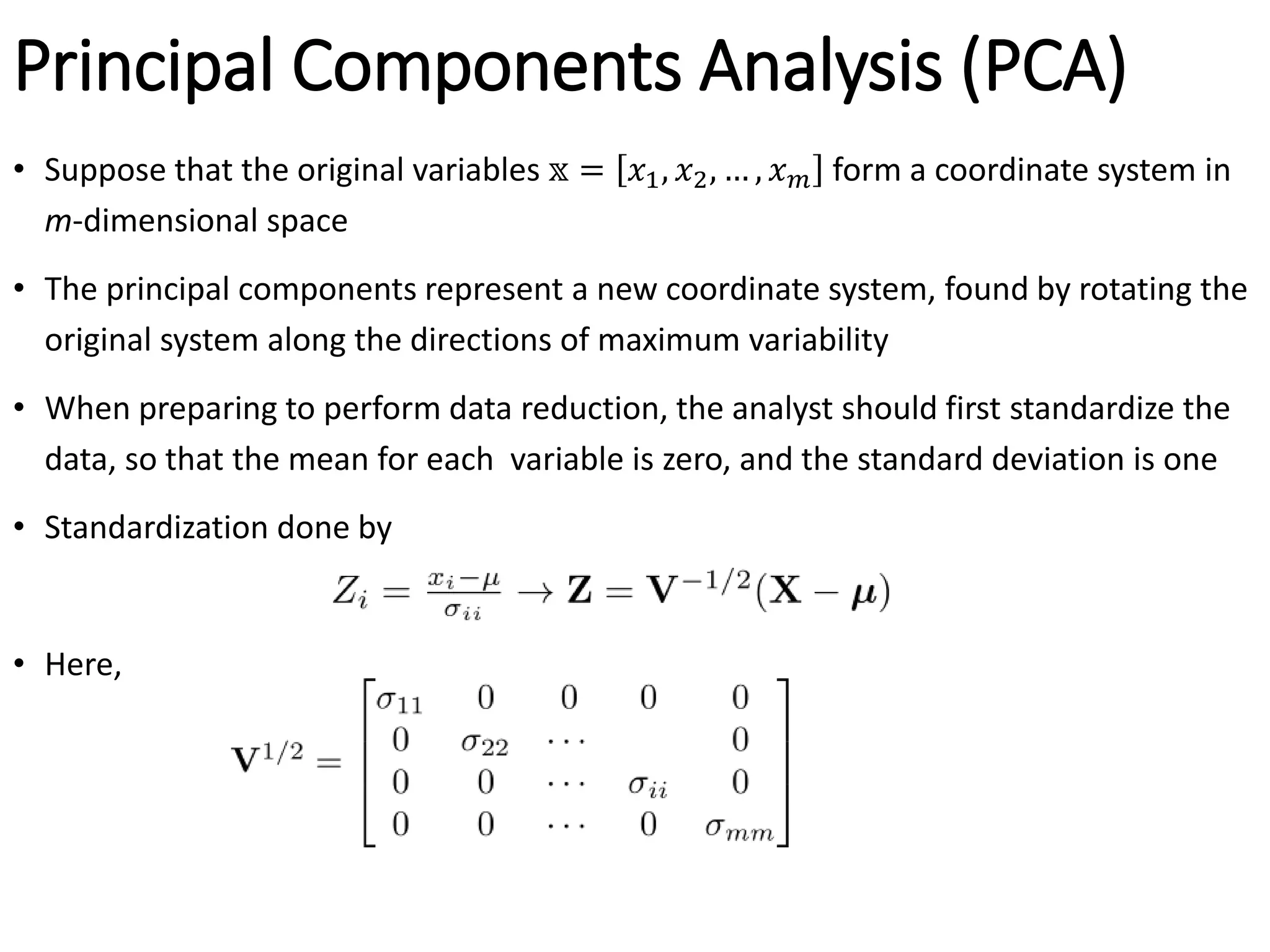 Principal Components Analysis (PCA)
• Suppose that the original variables 𝕩 = 𝑥1, 𝑥2, … , 𝑥𝑚 form a coordinate system in
m-dimensional space
• The principal components represent a new coordinate system, found by rotating the
original system along the directions of maximum variability
• When preparing to perform data reduction, the analyst should first standardize the
data, so that the mean for each variable is zero, and the standard deviation is one
• Standardization done by
• Here,
 