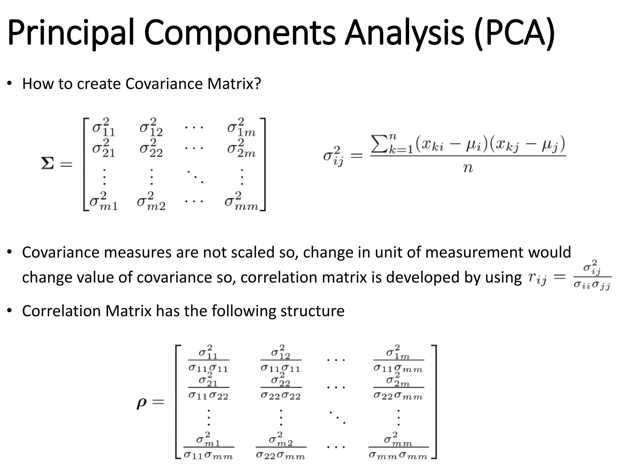Principal Components Analysis (PCA)
• How to create Covariance Matrix?
• Covariance measures are not scaled so, change in unit of measurement would
change value of covariance so, correlation matrix is developed by using
• Correlation Matrix has the following structure
 
