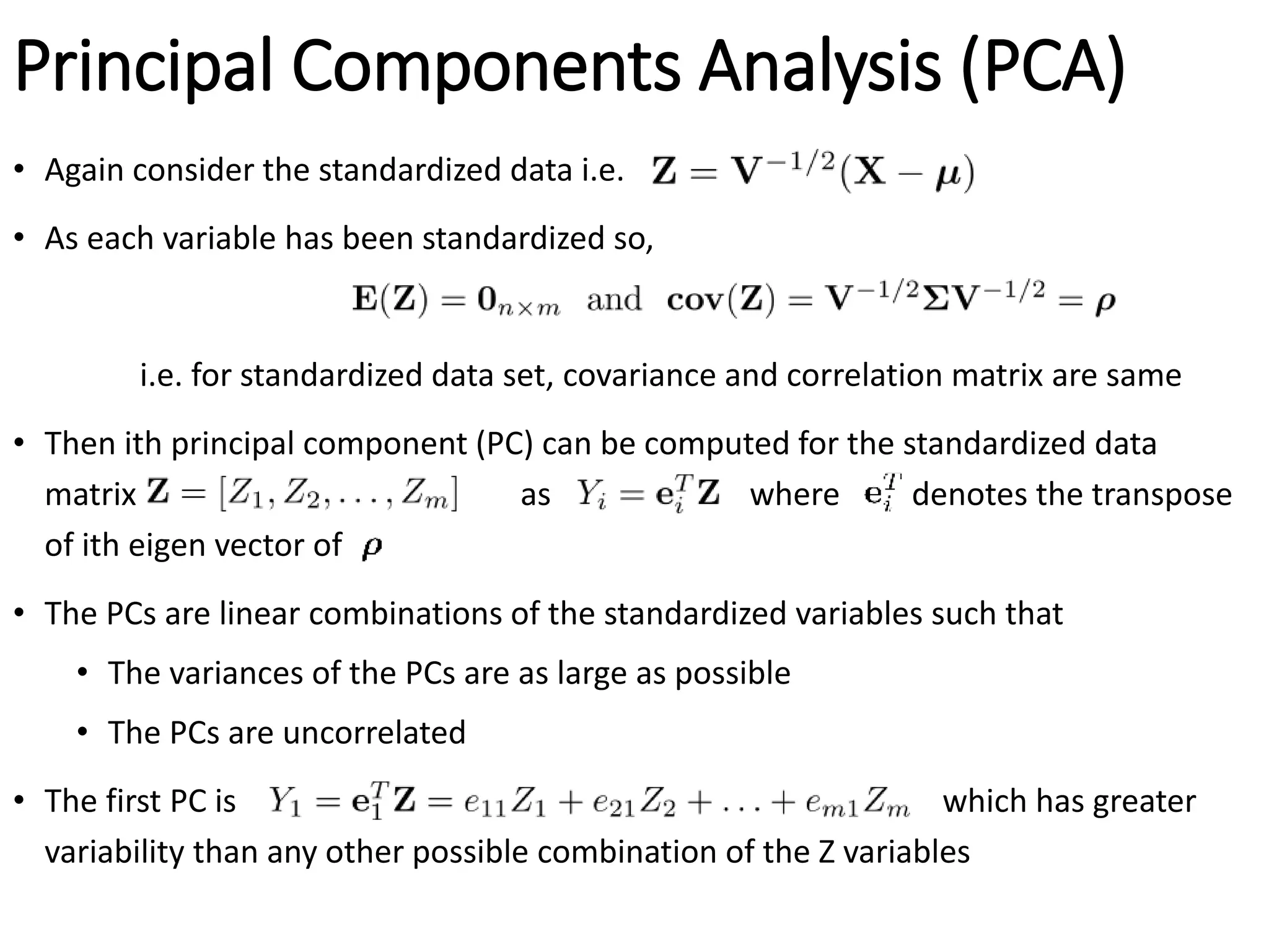 Principal Components Analysis (PCA)
• Again consider the standardized data i.e.
• As each variable has been standardized so,
i.e. for standardized data set, covariance and correlation matrix are same
• Then ith principal component (PC) can be computed for the standardized data
matrix as where denotes the transpose
of ith eigen vector of
• The PCs are linear combinations of the standardized variables such that
• The variances of the PCs are as large as possible
• The PCs are uncorrelated
• The first PC is which has greater
variability than any other possible combination of the Z variables
 