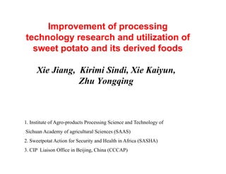 Improvement of processing
technology research and utilization of
sweet potato and its derived foods
Xie Jiang, Kirimi Sindi, Xie Kaiyun,
Zhu Yongqing
1. Institute of Agro-products Processing Science and Technology of
Sichuan Academy of agricultural Sciences (SAAS)
2. Sweetpotat Action for Security and Health in Africa (SASHA)
3. CIP Liaison Office in Beijing, China (CCCAP)
 