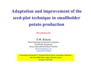 Adaptation and improvement of the
seed-plot technique in smallholder
potato production
Presentation by
Z.M. Kinyua
Plant Pathologist & National Coordinator
Crop Health Programme
Kenya Agricultural Research Institute
kinyuazm@gmail.com
+254 (0)733 999444
Presentation during the 9th Triennial African Potato Association Conference
The Great Rift Valley Lodge, Naivasha, Kenya
30 June-4 July 2013
 