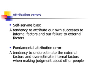Attribution errors

 Self-serving bias:
A tendency to attribute our own successes to
  internal factors and our failure to external
  factors

 Fundamental attribution error:
A tendency to underestimate the external
  factors and overestimate internal factors
  when making judgment about other people
 