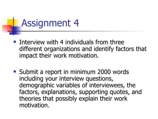 Assignment 4
   Interview with 4 individuals from three
    different organizations and identify factors that
    impact their work motivation.

   Submit a report in minimum 2000 words
    including your interview questions,
    demographic variables of interviewees, the
    factors, explanations, supporting quotes, and
    theories that possibly explain their work
    motivation.
 